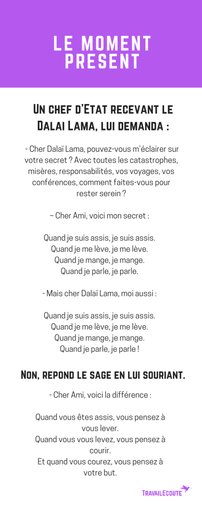 "Si nous pouvons faire quelque chose, agissons. Si nous ne pouvons rien, vivons l'instant présent, sans regret ni catastrophisme. La plupart de nos craintes ne se réaliseront jamais. Nous avons le droit et le devoir de profiter de chaque instant de bonheur sans le gâcher par nos préoccupations. Je vous souhaite de vivre, plus dans le présent et moins dans un futur peuplé de soucis et de craintes. Le présent vous appartient, le futur ne vous appartient pas. Vivez chaque moment qui passe pour ce qu'il est et non pour ce qu'il aurait pu être..."